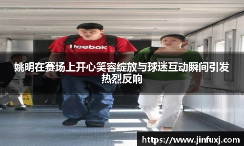 姚明在赛场上开心笑容绽放与球迷互动瞬间引发热烈反响