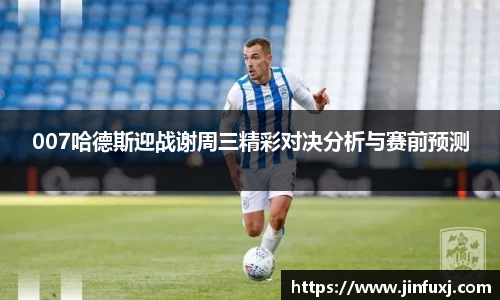 007哈德斯迎战谢周三精彩对决分析与赛前预测